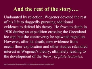 And the rest of the story….
Undaunted by rejection, Wegener devoted the rest
of his life to doggedly pursuing additional
evidence to defend his theory. He froze to death in
1930 during an expedition crossing the Greenland
ice cap, but the controversy he spawned raged on.
However, after his death, new evidence from
ocean floor exploration and other studies rekindled
interest in Wegener's theory, ultimately leading to
the development of the theory of plate tectonics.
http://bumileluhur.blogspot.com/2011/01/this-dyniamic-earth-story-of-plate.html
 