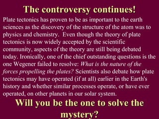 The controversy continues!
Plate tectonics has proven to be as important to the earth
sciences as the discovery of the structure of the atom was to
physics and chemistry. Even though the theory of plate
tectonics is now widely accepted by the scientific
community, aspects of the theory are still being debated
today. Ironically, one of the chief outstanding questions is the
one Wegener failed to resolve: What is the nature of the
forces propelling the plates? Scientists also debate how plate
tectonics may have operated (if at all) earlier in the Earth's
history and whether similar processes operate, or have ever
operated, on other planets in our solar system.
     Will you be the one to solve the
               mystery?
 