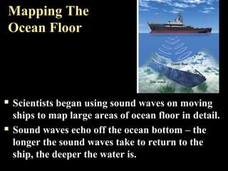 Mapping The
Ocean Floor




   Scientists began using sound waves on moving
    ships to map large areas of ocean floor in detail.
   Sound waves echo off the ocean bottom – the
    longer the sound waves take to return to the
    ship, the deeper the water is.
 