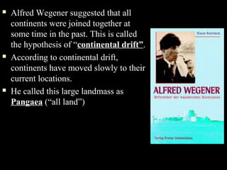    Alfred Wegener suggested that all
    continents were joined together at
    some time in the past. This is called
    the hypothesis of “continental drift”.
   According to continental drift,
    continents have moved slowly to their
    current locations.
   He called this large landmass as
    Pangaea (“all land”)
 