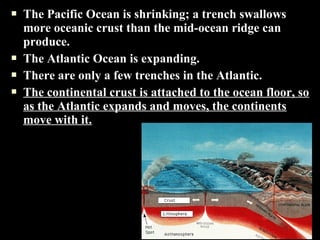    The Pacific Ocean is shrinking; a trench swallows
    more oceanic crust than the mid-ocean ridge can
    produce.
   The Atlantic Ocean is expanding.
   There are only a few trenches in the Atlantic.
   The continental crust is attached to the ocean floor, so
    as the Atlantic expands and moves, the continents
    move with it.
 