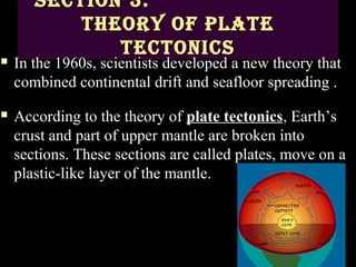 Section 3:
           theory of Plate
              tectonicS
   In the 1960s, scientists developed a new theory that
    combined continental drift and seafloor spreading .
   According to the theory of plate tectonics, Earth’s
    crust and part of upper mantle are broken into
    sections. These sections are called plates, move on a
    plastic-like layer of the mantle.
 