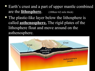   Earth’s crust and a part of upper mantle combined
    are the lithosphere.     (100km=62 mile thick)
   The plastic-like layer below the lithosphere is
    called asthenosphere. The rigid plates of the
    lithosphere float and move around on the
    asthenosphere.
 
