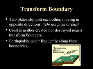 Transform Boundary
   Two plates slip past each other, moving in
    opposite directions. (Do not push or pull)
   Crust is neither created nor destroyed near a
    transform boundary.
   Earthquakes occur frequently along these
    boundaries.
 