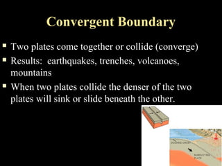 Convergent Boundary
   Two plates come together or collide (converge)
   Results: earthquakes, trenches, volcanoes,
    mountains
   When two plates collide the denser of the two
    plates will sink or slide beneath the other.
 