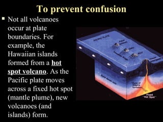 To prevent confusion
   Not all volcanoes
    occur at plate
    boundaries. For
    example, the
    Hawaiian islands
    formed from a hot
    spot volcano. As the
    Pacific plate moves
    across a fixed hot spot
    (mantle plume), new
    volcanoes (and
    islands) form.
 