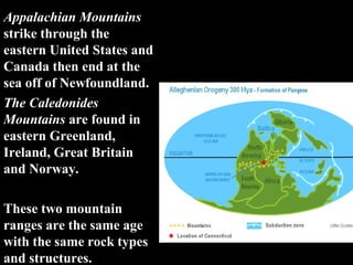 Appalachian Mountains
strike through the
eastern United States and
Canada then end at the
sea off of Newfoundland.
The Caledonides
Mountains are found in
eastern Greenland,
Ireland, Great Britain
and Norway.

These two mountain
ranges are the same age
with the same rock types
and structures.
 