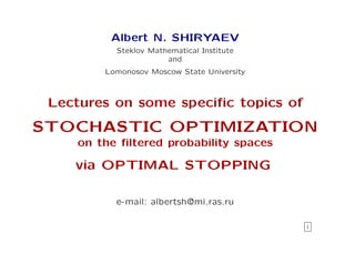 Albert N. SHIRYAEV
          Steklov Mathematical Institute
                      and
        Lomonosov Moscow State University



 Lectures on some speciﬁc topics of
STOCHASTIC OPTIMIZATION
    on the ﬁltered probability spaces

    via OPTIMAL STOPPING

          e-mail: albertsh@mi.ras.ru

                                            i
 