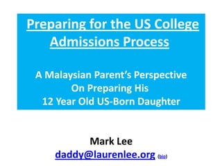 Preparing for the US College
   Admissions Process

 A Malaysian Parent’s Perspective
        On Preparing His
  12 Year Old US-Born Daughter


           Mark Lee
     daddy@laurenlee.org (bio)
 