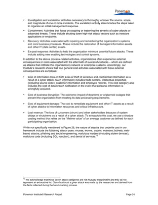 Ponemon Institute© Research Report Page 24
 Investigation and escalation: Activities necessary to thoroughly uncover the source, scope,
and magnitude of one or more incidents. The escalation activity also includes the steps taken
to organize an initial management response.
 Containment: Activities that focus on stopping or lessening the severity of cyber attacks or
advanced threats. These include shutting down high-risk attack vectors such as insecure
applications or endpoints.
 Recovery: Activities associated with repairing and remediating the organization’s systems
and core business processes. These include the restoration of damaged information assets
and other IT (data center) assets.
 Ex-post response: Activities to help the organization minimize potential future attacks. These
include adding new enabling technologies and control systems.
In addition to the above process-related activities, organizations often experience external
consequences or costs associated with the aftermath of successful attacks – which are defined
as attacks that infiltrate the organization’s network or enterprise systems. Accordingly, our
Institute’s research shows that four general cost activities associated with these external
consequences are as follows:
 Cost of information loss or theft: Loss or theft of sensitive and confidential information as a
result of a cyber attack. Such information includes trade secrets, intellectual properties
(including source code), customer information and employee records. This cost category also
includes the cost of data breach notification in the event that personal information is
wrongfully acquired.
 Cost of business disruption: The economic impact of downtime or unplanned outages that
prevent the organization from meeting its data processing requirements.
 Cost of equipment damage: The cost to remediate equipment and other IT assets as a result
of cyber attacks to information resources and critical infrastructure.
 Lost revenue: The loss of customers (churn) and other stakeholders because of system
delays or shutdowns as a result of a cyber attack. To extrapolate this cost, we use a shadow
costing method that relies on the “lifetime value” of an average customer as defined for each
participating organization.
While not specifically mentioned in Figure 26, the nature of attacks that underlie cost in our
framework include the following attack types: viruses, worms, trojans; malware; botnets; web-
based attacks; phishing and social engineering; malicious insiders (including stolen devices);
malicious code (including SQL injection); and denial of services.
12
12
We acknowledge that these seven attack categories are not mutually independent and they do not
represent an exhaustive list. Classification of a given attack was made by the researcher and derived from
the facts collected during the benchmarking process.
 