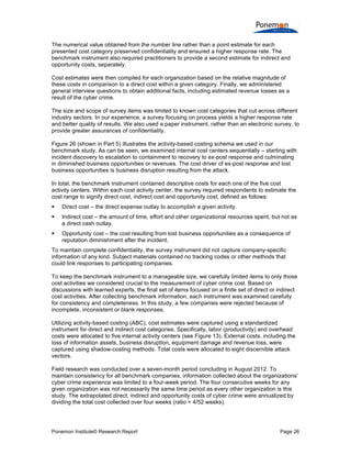 Ponemon Institute© Research Report Page 26
The numerical value obtained from the number line rather than a point estimate for each
presented cost category preserved confidentiality and ensured a higher response rate. The
benchmark instrument also required practitioners to provide a second estimate for indirect and
opportunity costs, separately.
Cost estimates were then compiled for each organization based on the relative magnitude of
these costs in comparison to a direct cost within a given category. Finally, we administered
general interview questions to obtain additional facts, including estimated revenue losses as a
result of the cyber crime.
The size and scope of survey items was limited to known cost categories that cut across different
industry sectors. In our experience, a survey focusing on process yields a higher response rate
and better quality of results. We also used a paper instrument, rather than an electronic survey, to
provide greater assurances of confidentiality.
Figure 26 (shown in Part 5) illustrates the activity-based costing schema we used in our
benchmark study. As can be seen, we examined internal cost centers sequentially – starting with
incident discovery to escalation to containment to recovery to ex-post response and culminating
in diminished business opportunities or revenues. The cost driver of ex-post response and lost
business opportunities is business disruption resulting from the attack.
In total, the benchmark instrument contained descriptive costs for each one of the five cost
activity centers. Within each cost activity center, the survey required respondents to estimate the
cost range to signify direct cost, indirect cost and opportunity cost, defined as follows:
 Direct cost – the direct expense outlay to accomplish a given activity.
 Indirect cost – the amount of time, effort and other organizational resources spent, but not as
a direct cash outlay.
 Opportunity cost – the cost resulting from lost business opportunities as a consequence of
reputation diminishment after the incident.
To maintain complete confidentiality, the survey instrument did not capture company-specific
information of any kind. Subject materials contained no tracking codes or other methods that
could link responses to participating companies.
To keep the benchmark instrument to a manageable size, we carefully limited items to only those
cost activities we considered crucial to the measurement of cyber crime cost. Based on
discussions with learned experts, the final set of items focused on a finite set of direct or indirect
cost activities. After collecting benchmark information, each instrument was examined carefully
for consistency and completeness. In this study, a few companies were rejected because of
incomplete, inconsistent or blank responses.
Utilizing activity-based costing (ABC), cost estimates were captured using a standardized
instrument for direct and indirect cost categories. Specifically, labor (productivity) and overhead
costs were allocated to five internal activity centers (see Figure 13). External costs, including the
loss of information assets, business disruption, equipment damage and revenue loss, were
captured using shadow-costing methods. Total costs were allocated to eight discernible attack
vectors.
Field research was conducted over a seven-month period concluding in August 2012. To
maintain consistency for all benchmark companies, information collected about the organizations’
cyber crime experience was limited to a four-week period. The four consecutive weeks for any
given organization was not necessarily the same time period as every other organization is this
study. The extrapolated direct, indirect and opportunity costs of cyber crime were annualized by
dividing the total cost collected over four weeks (ratio = 4/52 weeks).
 