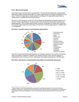 Ponemon Institute© Research Report Page 27
Part 7. Benchmark Sample
The present study was launched in January 2012. The recruitment started with a personalized
letter and a follow-up phone call to 683 U.S.-based organizations for possible participation in our
study.
13
While 76 organizations initially agreed to participate, 56 organizations permitted our
researchers to complete the benchmark analysis.
Pie Chart 1 summarizes the current (FY 2012) sample of participating companies based on 14
primary industry classifications. As can be seen, financial services (20 percent) represent the
largest segment. This includes retail banking, insurance, brokerage and credit card companies.
The second largest segment is technology (12 percent), including organizations in software and
IT management.
Pie Chart 1. Industry sectors of participating organizations
Pie Chart 2 reports the percentage frequency of companies based on the number of enterprise
seats connected to networks or systems. Our analysis of cyber crime cost only pertains to
organizations with a minimum of over 1,000 seats. The largest enterprise has 128,940 seats.
Pie Chart 2. Distribution of participating organizations by enterprise seats (size)
13
Approximately, half of the organizations contacted for possible participation in this year’s study are
members of Ponemon Institute’s benchmarking community. This community of companies is composed of
organizations that have participated in one or more benchmarking studies sometime over the past nine
years.
20%
12%
11%
9%9%
9%
5%
5%
5%
3%
4%
4% 2% Financial services
Technology
Retail
Public sector
Industrial
Services
Communications
Consumer products
Utilities & energy
Defense
Transportation
Healthcare
Hospitality
Education & research
6%
16%
23%
25%
16%
14%
< 2,000
2,000 to 5,000
5,001 to 10,000
10,001 to 15,000
15,001 to 25,000
> 25,000
 