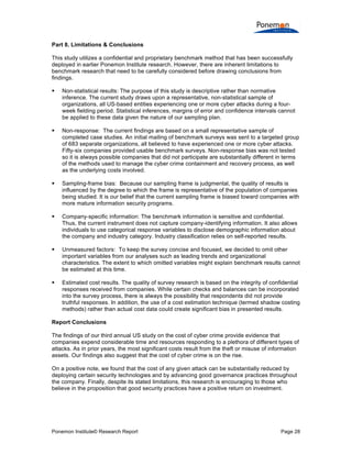 Ponemon Institute© Research Report Page 28
Part 8. Limitations & Conclusions
This study utilizes a confidential and proprietary benchmark method that has been successfully
deployed in earlier Ponemon Institute research. However, there are inherent limitations to
benchmark research that need to be carefully considered before drawing conclusions from
findings.
 Non-statistical results: The purpose of this study is descriptive rather than normative
inference. The current study draws upon a representative, non-statistical sample of
organizations, all US-based entities experiencing one or more cyber attacks during a four-
week fielding period. Statistical inferences, margins of error and confidence intervals cannot
be applied to these data given the nature of our sampling plan.
 Non-response: The current findings are based on a small representative sample of
completed case studies. An initial mailing of benchmark surveys was sent to a targeted group
of 683 separate organizations, all believed to have experienced one or more cyber attacks.
Fifty-six companies provided usable benchmark surveys. Non-response bias was not tested
so it is always possible companies that did not participate are substantially different in terms
of the methods used to manage the cyber crime containment and recovery process, as well
as the underlying costs involved.
 Sampling-frame bias: Because our sampling frame is judgmental, the quality of results is
influenced by the degree to which the frame is representative of the population of companies
being studied. It is our belief that the current sampling frame is biased toward companies with
more mature information security programs.
 Company-specific information: The benchmark information is sensitive and confidential.
Thus, the current instrument does not capture company-identifying information. It also allows
individuals to use categorical response variables to disclose demographic information about
the company and industry category. Industry classification relies on self-reported results.
 Unmeasured factors: To keep the survey concise and focused, we decided to omit other
important variables from our analyses such as leading trends and organizational
characteristics. The extent to which omitted variables might explain benchmark results cannot
be estimated at this time.
 Estimated cost results. The quality of survey research is based on the integrity of confidential
responses received from companies. While certain checks and balances can be incorporated
into the survey process, there is always the possibility that respondents did not provide
truthful responses. In addition, the use of a cost estimation technique (termed shadow costing
methods) rather than actual cost data could create significant bias in presented results.
Report Conclusions
The findings of our third annual US study on the cost of cyber crime provide evidence that
companies expend considerable time and resources responding to a plethora of different types of
attacks. As in prior years, the most significant costs result from the theft or misuse of information
assets. Our findings also suggest that the cost of cyber crime is on the rise.
On a positive note, we found that the cost of any given attack can be substantially reduced by
deploying certain security technologies and by advancing good governance practices throughout
the company. Finally, despite its stated limitations, this research is encouraging to those who
believe in the proposition that good security practices have a positive return on investment.
 