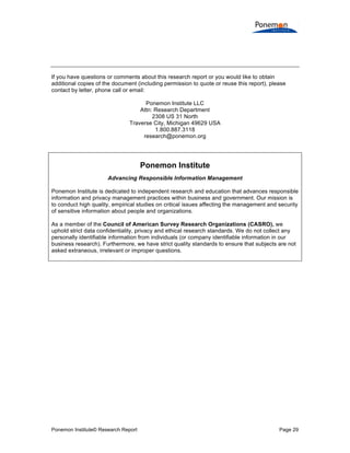Ponemon Institute© Research Report Page 29
If you have questions or comments about this research report or you would like to obtain
additional copies of the document (including permission to quote or reuse this report), please
contact by letter, phone call or email:
Ponemon Institute LLC
Attn: Research Department
2308 US 31 North
Traverse City, Michigan 49629 USA
1.800.887.3118
research@ponemon.org
Ponemon Institute
Advancing Responsible Information Management
Ponemon Institute is dedicated to independent research and education that advances responsible
information and privacy management practices within business and government. Our mission is
to conduct high quality, empirical studies on critical issues affecting the management and security
of sensitive information about people and organizations.
As a member of the Council of American Survey Research Organizations (CASRO), we
uphold strict data confidentiality, privacy and ethical research standards. We do not collect any
personally identifiable information from individuals (or company identifiable information in our
business research). Furthermore, we have strict quality standards to ensure that subjects are not
asked extraneous, irrelevant or improper questions.
 