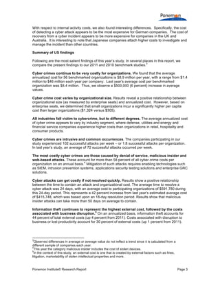 Ponemon Institute© Research Report Page 3
With respect to internal activity costs, we also found interesting differences. Specifically, the cost
of detecting a cyber attack appears to be the most expensive for German companies. The cost of
recovery from a cyber incident appears to be more expensive for companies in the UK and
Australia. It is interesting to note that Japanese companies attach higher costs to investigate and
manage the incident than other countries.
Summary of US findings
Following are the most salient findings of this year’s study. In several places in this report, we
compare the present findings to our 2011 and 2010 benchmark studies.
3
Cyber crimes continue to be very costly for organizations. We found that the average
annualized cost for 56 benchmarked organizations is $8.9 million per year, with a range from $1.4
million to $46 million each year per company. Last year’s average cost per benchmarked
organization was $8.4 million. Thus, we observe a $500,000 (6 percent) increase in average
values.
Cyber crime cost varies by organizational size. Results reveal a positive relationship between
organizational size (as measured by enterprise seats) and annualized cost. However, based on
enterprise seats, we determined that small organizations incur a significantly higher per capita
cost than larger organizations ($1,324 versus $305).
All industries fall victim to cybercrime, but to different degrees. The average annualized cost
of cyber crime appears to vary by industry segment, where defense, utilities and energy and
financial service companies experience higher costs than organizations in retail, hospitality and
consumer products.
Cyber crimes are intrusive and common occurrences. The companies participating in our
study experienced 102 successful attacks per week – or 1.8 successful attacks per organization.
In last year’s study, an average of 72 successful attacks occurred per week.
The most costly cyber crimes are those caused by denial of service, malicious insider and
web-based attacks. These account for more than 58 percent of all cyber crime costs per
organization on an annual basis.
4
Mitigation of such attacks requires enabling technologies such
as SIEM, intrusion prevention systems, applications security testing solutions and enterprise GRC
solutions.
Cyber attacks can get costly if not resolved quickly. Results show a positive relationship
between the time to contain an attack and organizational cost. The average time to resolve a
cyber attack was 24 days, with an average cost to participating organizations of $591,780 during
this 24-day period. This represents a 42 percent increase from last year’s estimated average cost
of $415,748, which was based upon an 18-day resolution period. Results show that malicious
insider attacks can take more than 50 days on average to contain.
Information theft continues to represent the highest external cost, followed by the costs
associated with business disruption.
5
On an annualized basis, information theft accounts for
44 percent of total external costs (up 4 percent from 2011). Costs associated with disruption to
business or lost productivity account for 30 percent of external costs (up 1 percent from 2011).
3
Observed differences in average or average value do not reflect a trend since it is calculated from a
different sample of companies each year.
4
This year the category malicious insider includes the cost of stolen devices.
5
In the context of this study, an external cost is one that is created by external factors such as fines,
litigation, marketability of stolen intellectual properties and more.
 