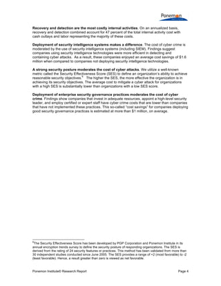 Ponemon Institute© Research Report Page 4
Recovery and detection are the most costly internal activities. On an annualized basis,
recovery and detection combined account for 47 percent of the total internal activity cost with
cash outlays and labor representing the majority of these costs.
Deployment of security intelligence systems makes a difference. The cost of cyber crime is
moderated by the use of security intelligence systems (including SIEM). Findings suggest
companies using security intelligence technologies were more efficient in detecting and
containing cyber attacks. As a result, these companies enjoyed an average cost savings of $1.6
million when compared to companies not deploying security intelligence technologies.
A strong security posture moderates the cost of cyber attacks. We utilize a well-known
metric called the Security Effectiveness Score (SES) to define an organization’s ability to achieve
reasonable security objectives.
6
The higher the SES, the more effective the organization is in
achieving its security objectives. The average cost to mitigate a cyber attack for organizations
with a high SES is substantially lower than organizations with a low SES score.
Deployment of enterprise security governance practices moderates the cost of cyber
crime. Findings show companies that invest in adequate resources, appoint a high-level security
leader, and employ certified or expert staff have cyber crime costs that are lower than companies
that have not implemented these practices. This so-called “cost savings” for companies deploying
good security governance practices is estimated at more than $1 million, on average.
6
The Security Effectiveness Score has been developed by PGP Corporation and Ponemon Institute in its
annual encryption trends survey to define the security posture of responding organizations. The SES is
derived from the rating of 24 security features or practices. This method has been validated from more than
30 independent studies conducted since June 2005. The SES provides a range of +2 (most favorable) to -2
(least favorable). Hence, a result greater than zero is viewed as net favorable.
 