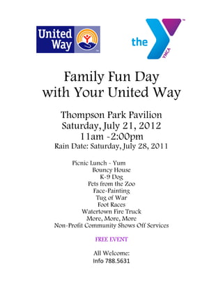 Family Fun Day
with Your United Way
   Thompson Park Pavilion
   Saturday, July 21, 2012
       11am -2:00pm
 Rain Date: Saturday, July 28, 2011

      Picnic Lunch - Yum
              Bouncy House
                  K-9 Dog
             Pets from the Zoo
               Face-Painting
                Tug of War
                 Foot Races
          Watertown Fire Truck
            More, More, More
 Non-Profit Community Shows Off Services

              FREE EVENT

              All Welcome:
              Info 788.5631
 