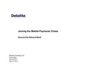 Joining the Mobile Payments Chase

                Second City National Bank




Deloitte Consulting LLP
Anna Huang
Starling Shan
May 12, 2012
 