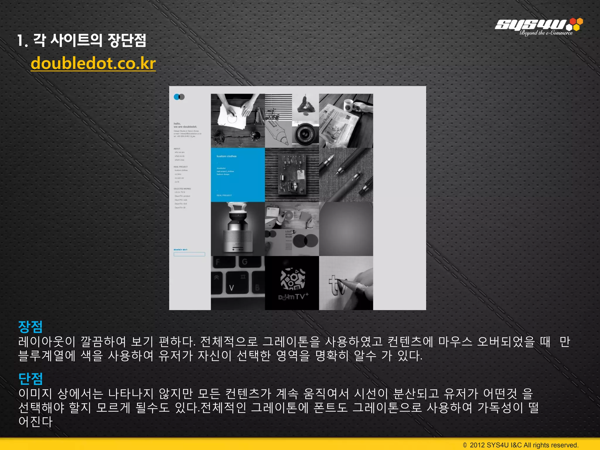 1. 각 사이트의 장단점
 doubledot.co.kr




장점
레이아웃이 깔끔하여 보기 편하다. 전체적으로 그레이톤을 사용하였고 컨텐츠에 마우스 오버되었을 때 만
블루계열에 색을 사용하여 유저가 자신이 선택한 영역을 명확히 알수 가 있다.

단점
이미지 상에서는 나타나지 않지만 모든 컨텐츠가 계속 움직여서 시선이 분산되고 유저가 어떤것 을
선택해야 할지 모르게 될수도 있다.전체적인 그레이톤에 폰트도 그레이톤으로 사용하여 가독성이 떨
어진다
                                            © 2012 SYS4U I&C All rights reserved.
 