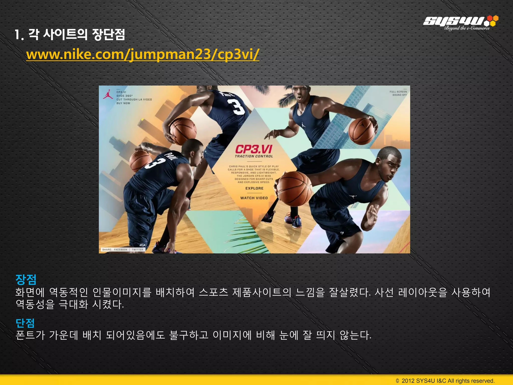 1. 각 사이트의 장단점
 www.nike.com/jumpman23/cp3vi/




장점
화면에 역동적인 인물이미지를 배치하여 스포츠 제품사이트의 느낌을 잘살렸다. 사선 레이아웃을 사용하여
역동성을 극대화 시켰다.
단점
폰트가 가운데 배치 되어있음에도 불구하고 이미지에 비해 눈에 잘 띄지 않는다.



                                              © 2012 SYS4U I&C All rights reserved.
 