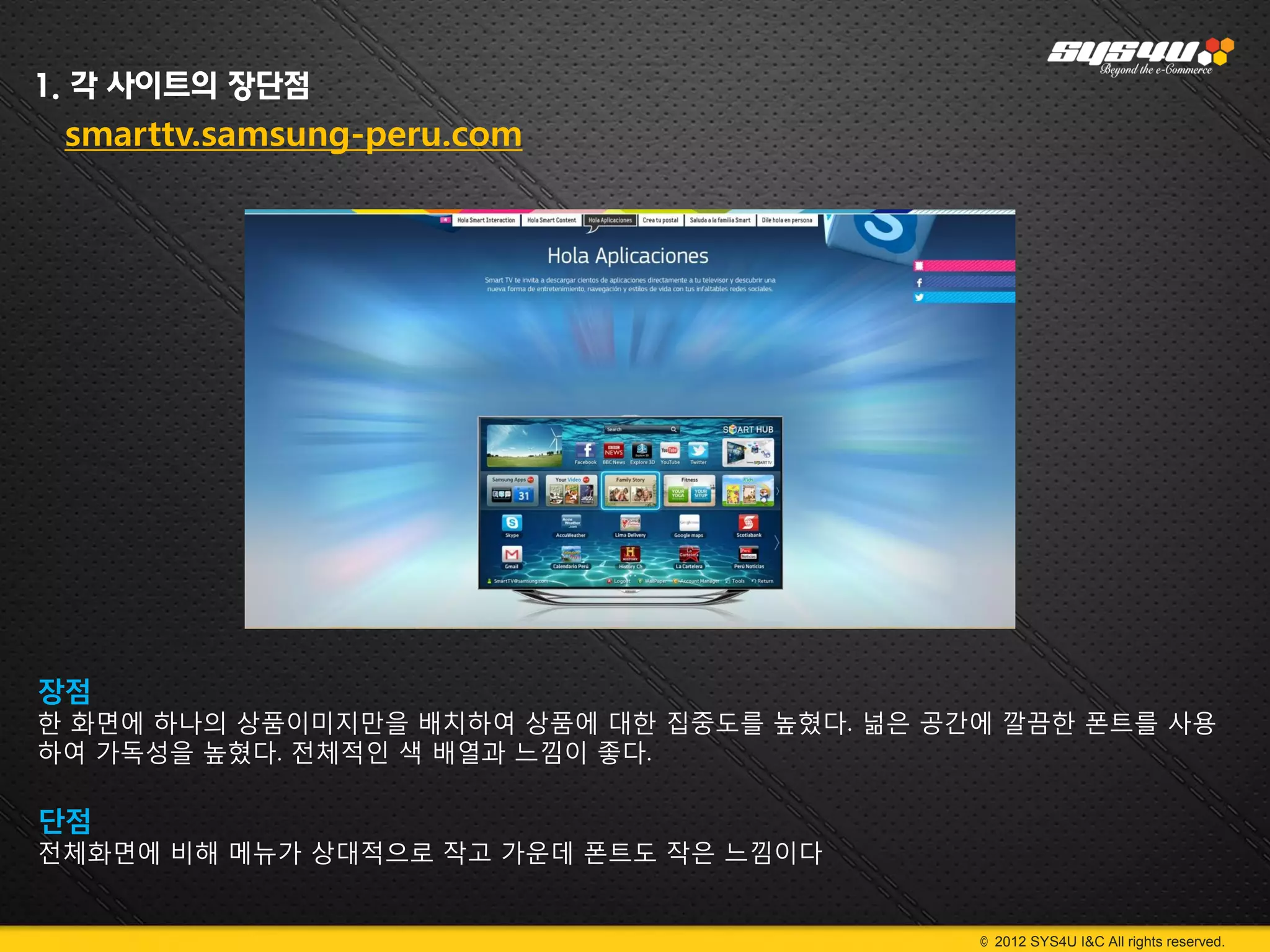 1. 각 사이트의 장단점
 smarttv.samsung-peru.com




장점
한 화면에 하나의 상품이미지만을 배치하여 상품에 대한 집중도를 높혔다. 넒은 공간에 깔끔한 폰트를 사용
하여 가독성을 높혔다. 전체적인 색 배열과 느낌이 좋다.

단점
전체화면에 비해 메뉴가 상대적으로 작고 가운데 폰트도 작은 느낌이다


                                             © 2012 SYS4U I&C All rights reserved.
 