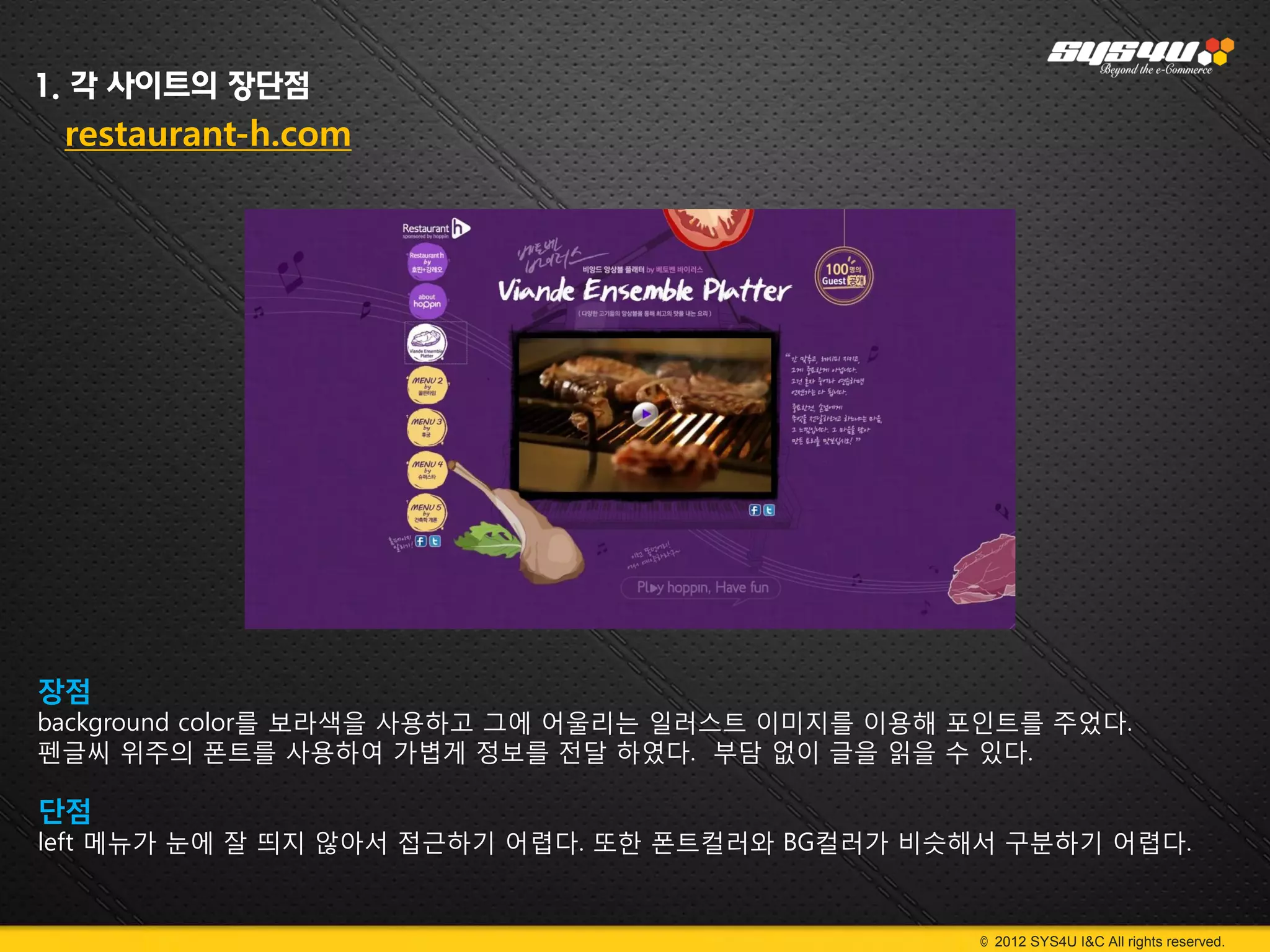 1. 각 사이트의 장단점
 restaurant-h.com




장점
background color를 보라색을 사용하고 그에 어울리는 일러스트 이미지를 이용해 포인트를 주었다.
펜글씨 위주의 폰트를 사용하여 가볍게 정보를 전달 하였다. 부담 없이 글을 읽을 수 있다.

단점
left 메뉴가 눈에 잘 띄지 않아서 접근하기 어렵다. 또한 폰트컬러와 BG컬러가 비슷해서 구분하기 어렵다.


                                                  © 2012 SYS4U I&C All rights reserved.
 