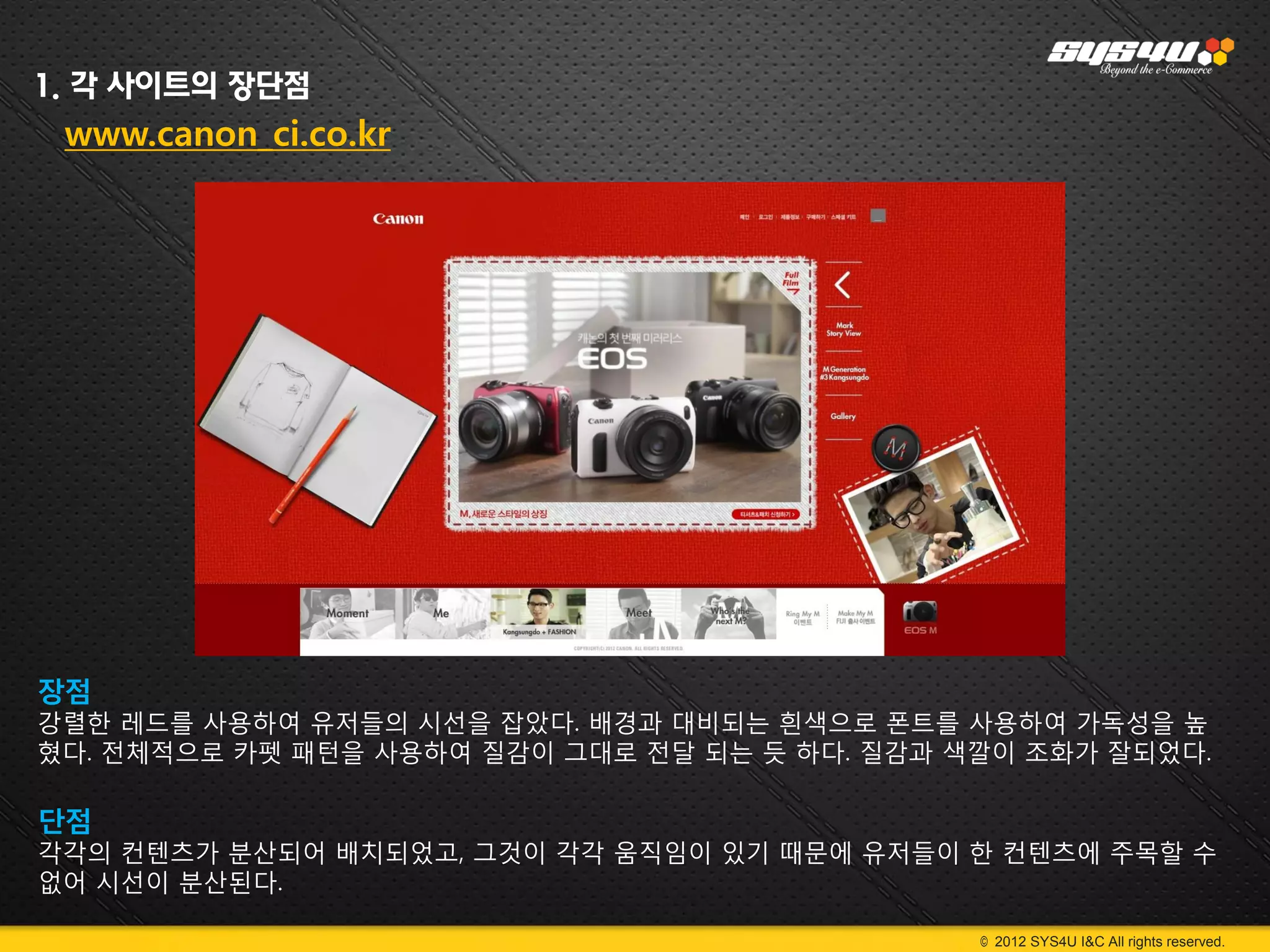 1. 각 사이트의 장단점
 www.canon_ci.co.kr




장점
강렬한 레드를 사용하여 유저들의 시선을 잡았다. 배경과 대비되는 흰색으로 폰트를 사용하여 가독성을 높
혔다. 전체적으로 카펫 패턴을 사용하여 질감이 그대로 전달 되는 듯 하다. 질감과 색깔이 조화가 잘되었다.

단점
각각의 컨텐츠가 분산되어 배치되었고, 그것이 각각 움직임이 있기 때문에 유저들이 한 컨텐츠에 주목할 수
없어 시선이 분산된다.

                                               © 2012 SYS4U I&C All rights reserved.
 