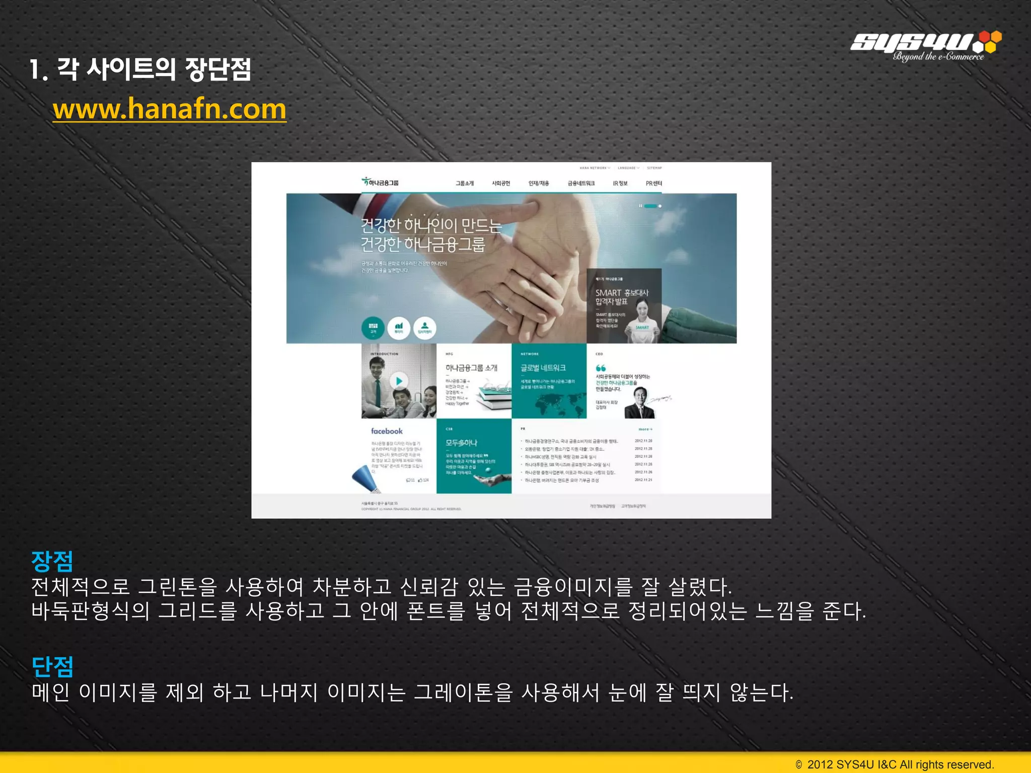 1. 각 사이트의 장단점
 www.hanafn.com




장점
전체적으로 그린톤을 사용하여 차분하고 신뢰감 있는 금융이미지를 잘 살렸다.
바둑판형식의 그리드를 사용하고 그 안에 폰트를 넣어 전체적으로 정리되어있는 느낌을 준다.

단점
메인 이미지를 제외 하고 나머지 이미지는 그레이톤을 사용해서 눈에 잘 띄지 않는다.


                                                 © 2012 SYS4U I&C All rights reserved.
 
