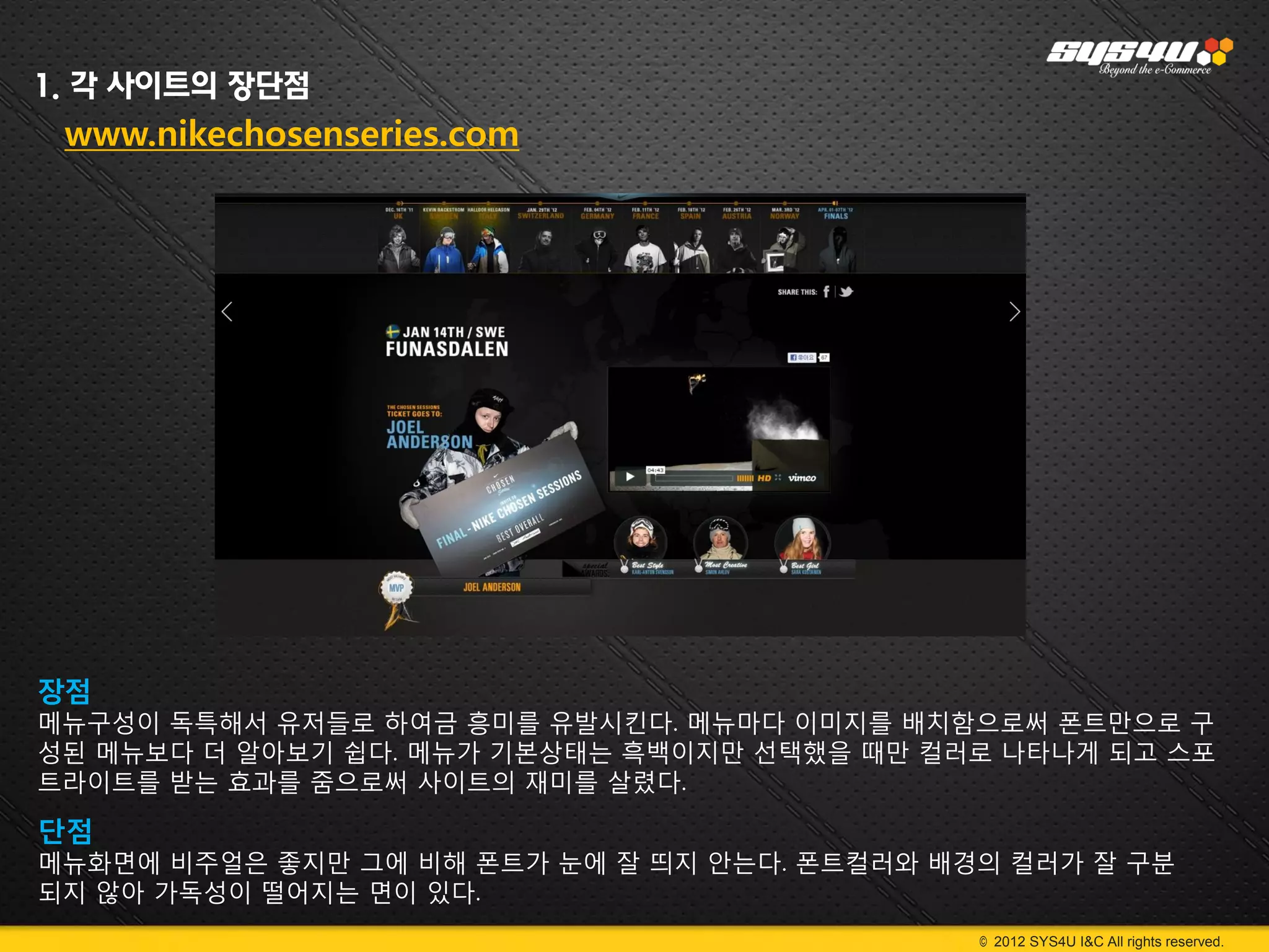 1. 각 사이트의 장단점
 www.nikechosenseries.com




장점
메뉴구성이 독특해서 유저들로 하여금 흥미를 유발시킨다. 메뉴마다 이미지를 배치함으로써 폰트만으로 구
성된 메뉴보다 더 알아보기 쉽다. 메뉴가 기본상태는 흑백이지만 선택했을 때만 컬러로 나타나게 되고 스포
트라이트를 받는 효과를 줌으로써 사이트의 재미를 살렸다.

단점
메뉴화면에 비주얼은 좋지만 그에 비해 폰트가 눈에 잘 띄지 안는다. 폰트컬러와 배경의 컬러가 잘 구분
되지 않아 가독성이 떨어지는 면이 있다.
                                              © 2012 SYS4U I&C All rights reserved.
 