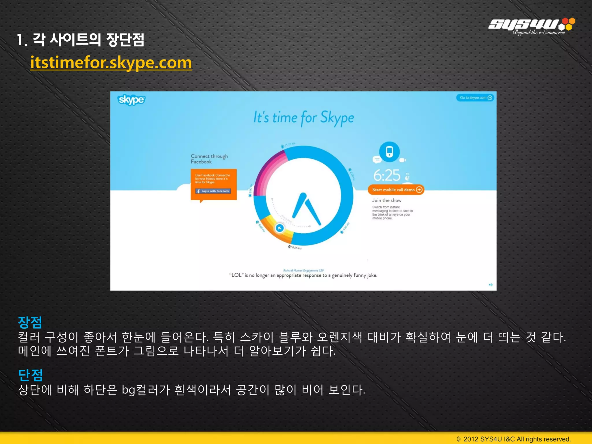 1. 각 사이트의 장단점
 itstimefor.skype.com




장점
컬러 구성이 좋아서 한눈에 들어온다. 특히 스카이 블루와 오렌지색 대비가 확실하여 눈에 더 띄는 것 같다.
메인에 쓰여진 폰트가 그림으로 나타나서 더 알아보기가 쉽다.

단점
상단에 비해 하단은 bg컬러가 흰색이라서 공간이 많이 비어 보인다.



                                               © 2012 SYS4U I&C All rights reserved.
 