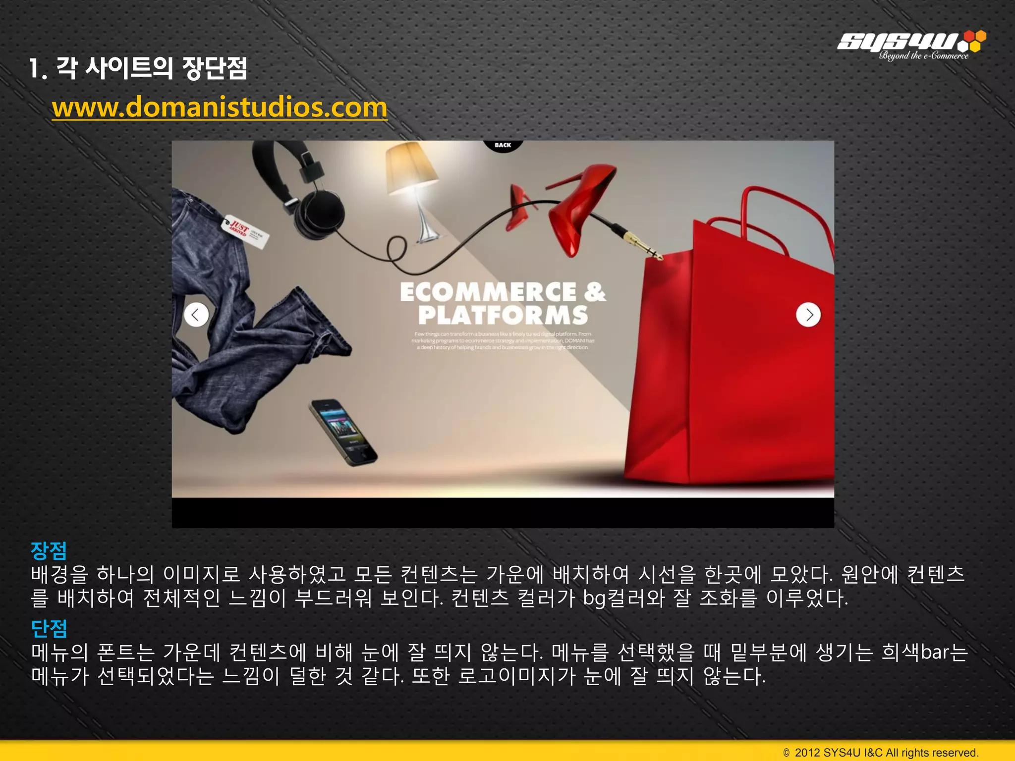 1. 각 사이트의 장단점
 www.domanistudios.com




장점
배경을 하나의 이미지로 사용하였고 모든 컨텐츠는 가운에 배치하여 시선을 한곳에 모았다. 원안에 컨텐츠
를 배치하여 전체적인 느낌이 부드러워 보인다. 컨텐츠 컬러가 bg컬러와 잘 조화를 이루었다.
단점
메뉴의 폰트는 가운데 컨텐츠에 비해 눈에 잘 띄지 않는다. 메뉴를 선택했을 때 밑부분에 생기는 희색bar는
메뉴가 선택되었다는 느낌이 덜한 것 같다. 또한 로고이미지가 눈에 잘 띄지 않는다.


                                               © 2012 SYS4U I&C All rights reserved.
 
