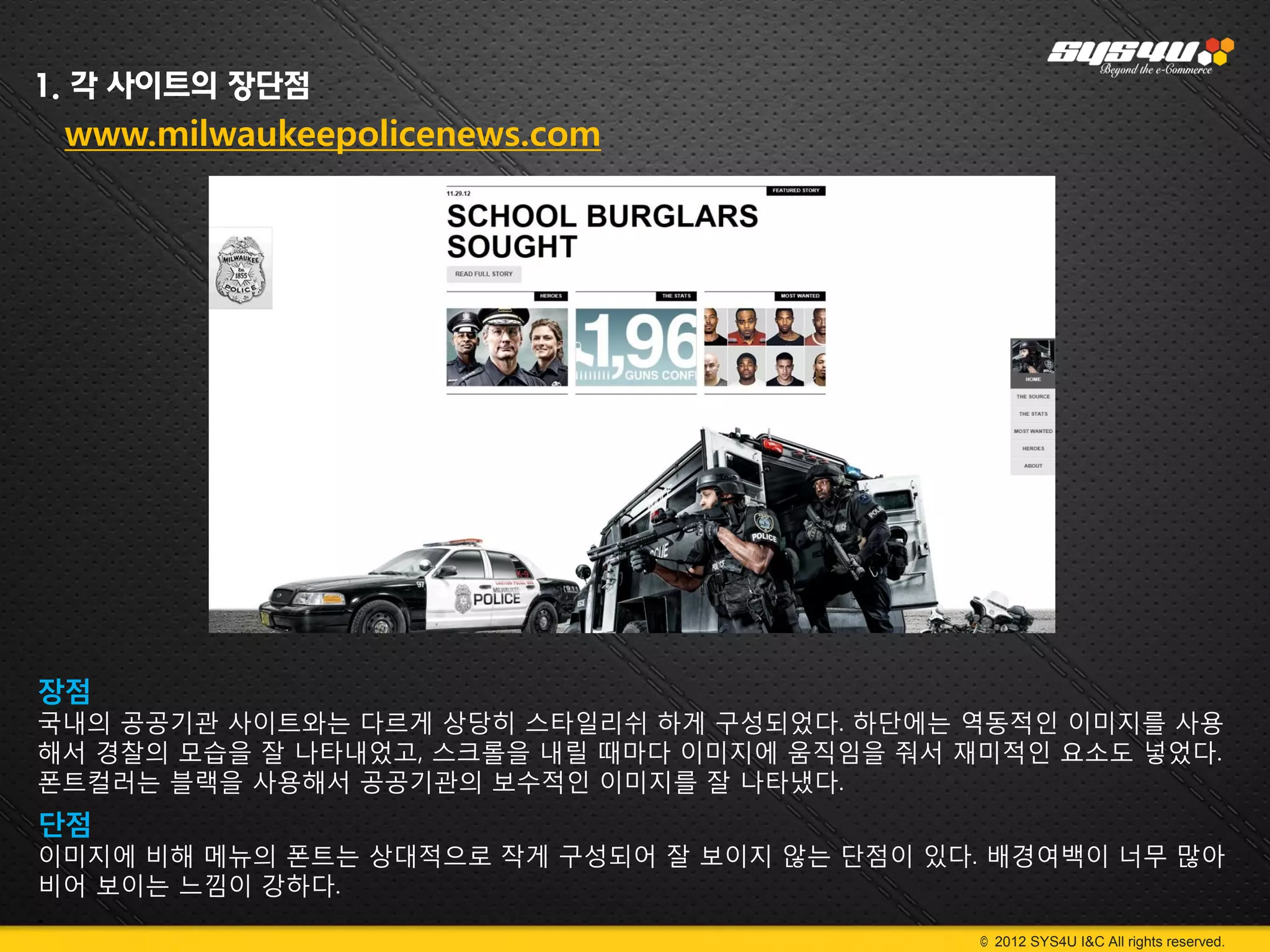 1. 각 사이트의 장단점
 www.milwaukeepolicenews.com




장점
국내의 공공기관 사이트와는 다르게 상당히 스타일리쉬 하게 구성되었다. 하단에는 역동적인 이미지를 사용
해서 경찰의 모습을 잘 나타내었고, 스크롤을 내릴 때마다 이미지에 움직임을 줘서 재미적인 요소도 넣었다.
폰트컬러는 블랙을 사용해서 공공기관의 보수적인 이미지를 잘 나타냈다.
단점
이미지에 비해 메뉴의 폰트는 상대적으로 작게 구성되어 잘 보이지 않는 단점이 있다. 배경여백이 너무 많아
비어 보이는 느낌이 강하다.
.
                                              © 2012 SYS4U I&C All rights reserved.
 
