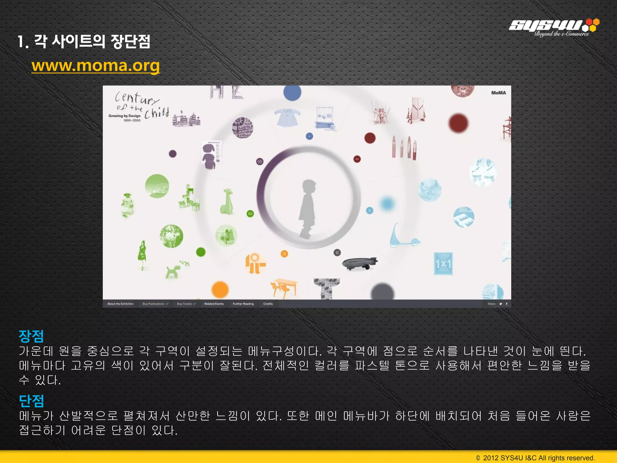 1. 각 사이트의 장단점
 www.moma.org




장점
가운데 원을 중심으로 각 구역이 설정되는 메뉴구성이다. 각 구역에 점으로 순서를 나타낸 것이 눈에 띈다.
메뉴마다 고유의 색이 있어서 구분이 잘된다. 전체적인 컬러를 파스텔 톤으로 사용해서 편안한 느낌을 받을
수 있다.
단점
메뉴가 산발적으로 펼쳐져서 산만한 느낌이 있다. 또한 메인 메뉴바가 하단에 배치되어 처음 들어온 사람은
접근하기 어려운 단점이 있다.
.
                                              © 2012 SYS4U I&C All rights reserved.
 