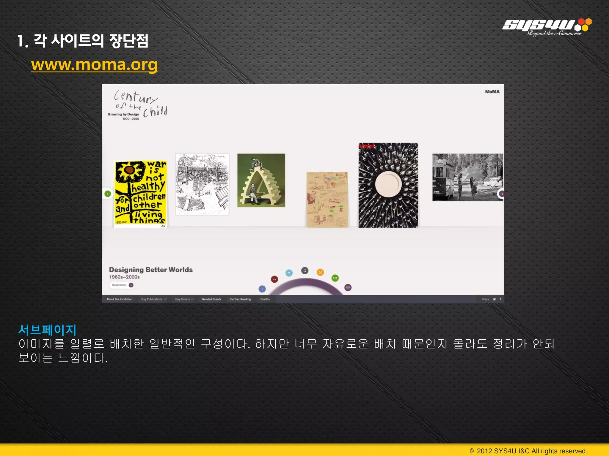 1. 각 사이트의 장단점
 www.moma.org




서브페이지
이미지를 일렬로 배치한 일반적인 구성이다. 하지만 너무 자유로운 배치 때문인지 몰라도 정리가 안되
보이는 느낌이다.




                                             © 2012 SYS4U I&C All rights reserved.
 