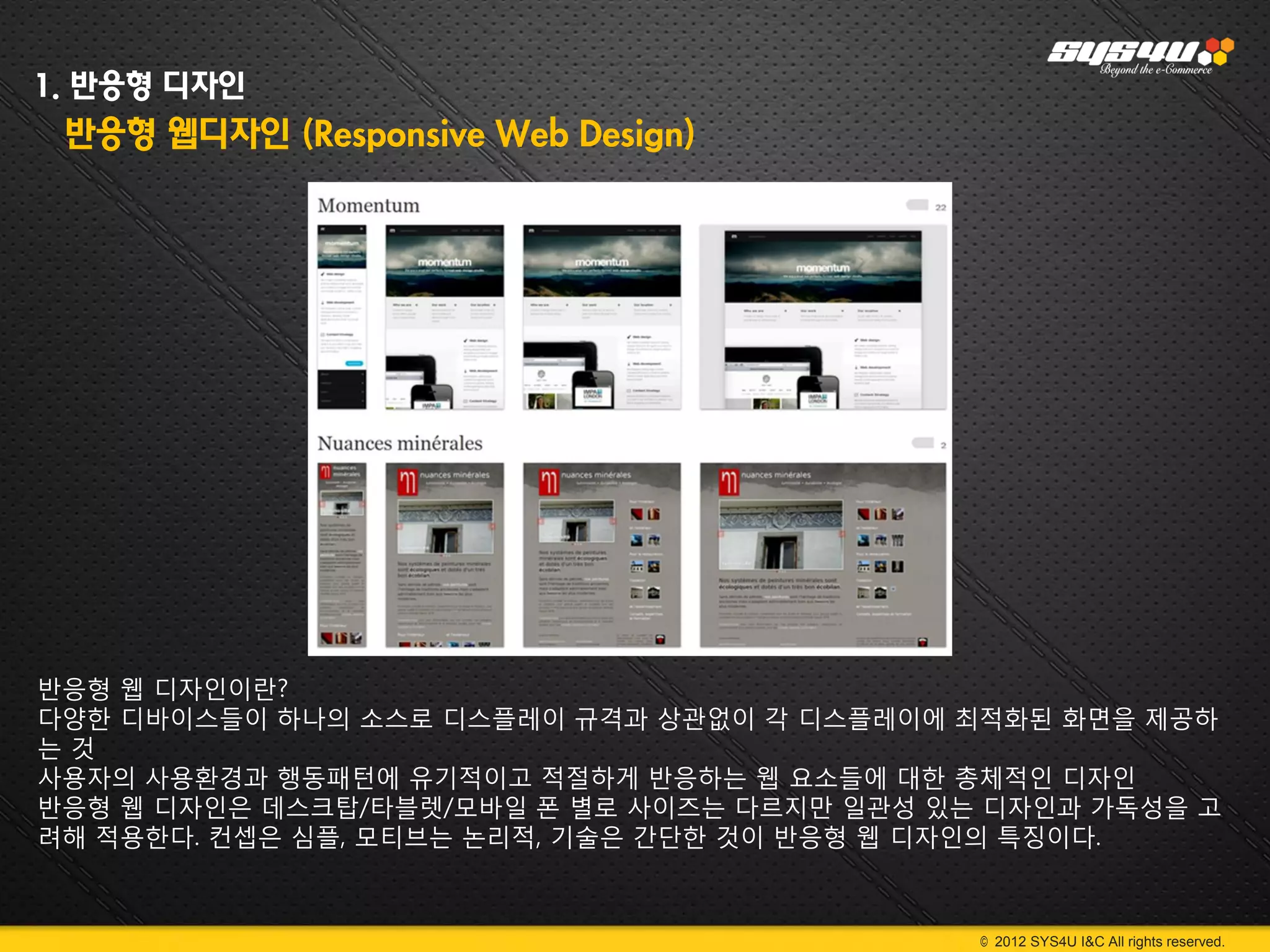 1. 반응형 디자인
 반응형 웹디자인 (Responsive Web Design)




반응형 웹 디자인이란?
다양한 디바이스들이 하나의 소스로 디스플레이 규격과 상관없이 각 디스플레이에 최적화된 화면을 제공하
는것
사용자의 사용환경과 행동패턴에 유기적이고 적절하게 반응하는 웹 요소들에 대한 총체적인 디자인
반응형 웹 디자인은 데스크탑/타블렛/모바일 폰 별로 사이즈는 다르지만 일관성 있는 디자인과 가독성을 고
려해 적용한다. 컨셉은 심플, 모티브는 논리적, 기술은 간단한 것이 반응형 웹 디자인의 특징이다.



                                             © 2012 SYS4U I&C All rights reserved.
 