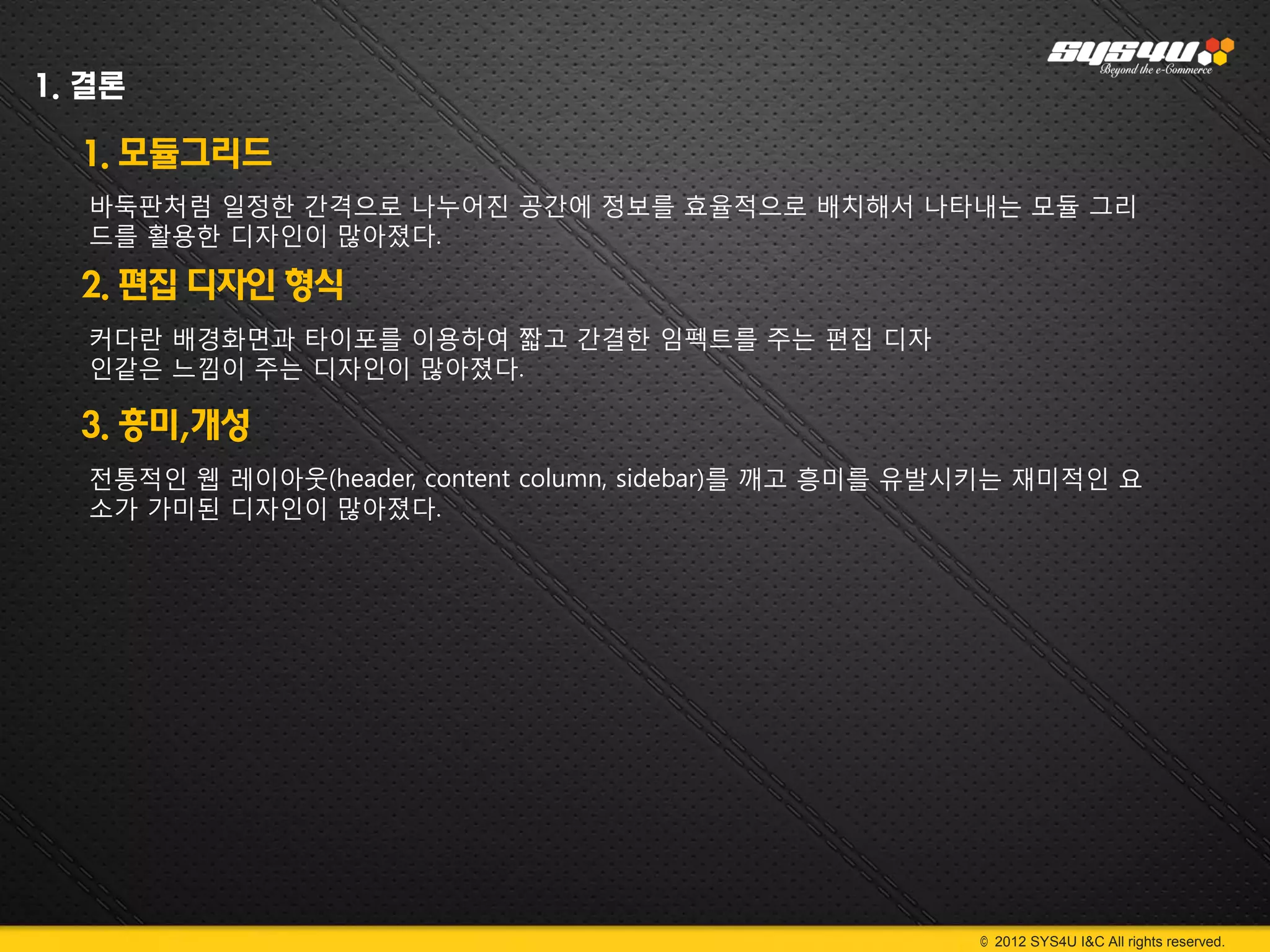 1. 결론

  1. 모듈그리드
   바둑판처럼 일정한 간격으로 나누어진 공간에 정보를 효율적으로 배치해서 나타내는 모듈 그리
   드를 활용한 디자인이 많아졌다.

  2. 편집 디자인 형식
   커다란 배경화면과 타이포를 이용하여 짧고 간결한 임펙트를 주는 편집 디자
   인같은 느낌이 주는 디자인이 많아졌다.

  3. 흥미,개성
   전통적인 웹 레이아웃(header, content column, sidebar)를 깨고 흥미를 유발시키는 재미적인 요
   소가 가미된 디자인이 많아졌다.




                                                         © 2012 SYS4U I&C All rights reserved.
 