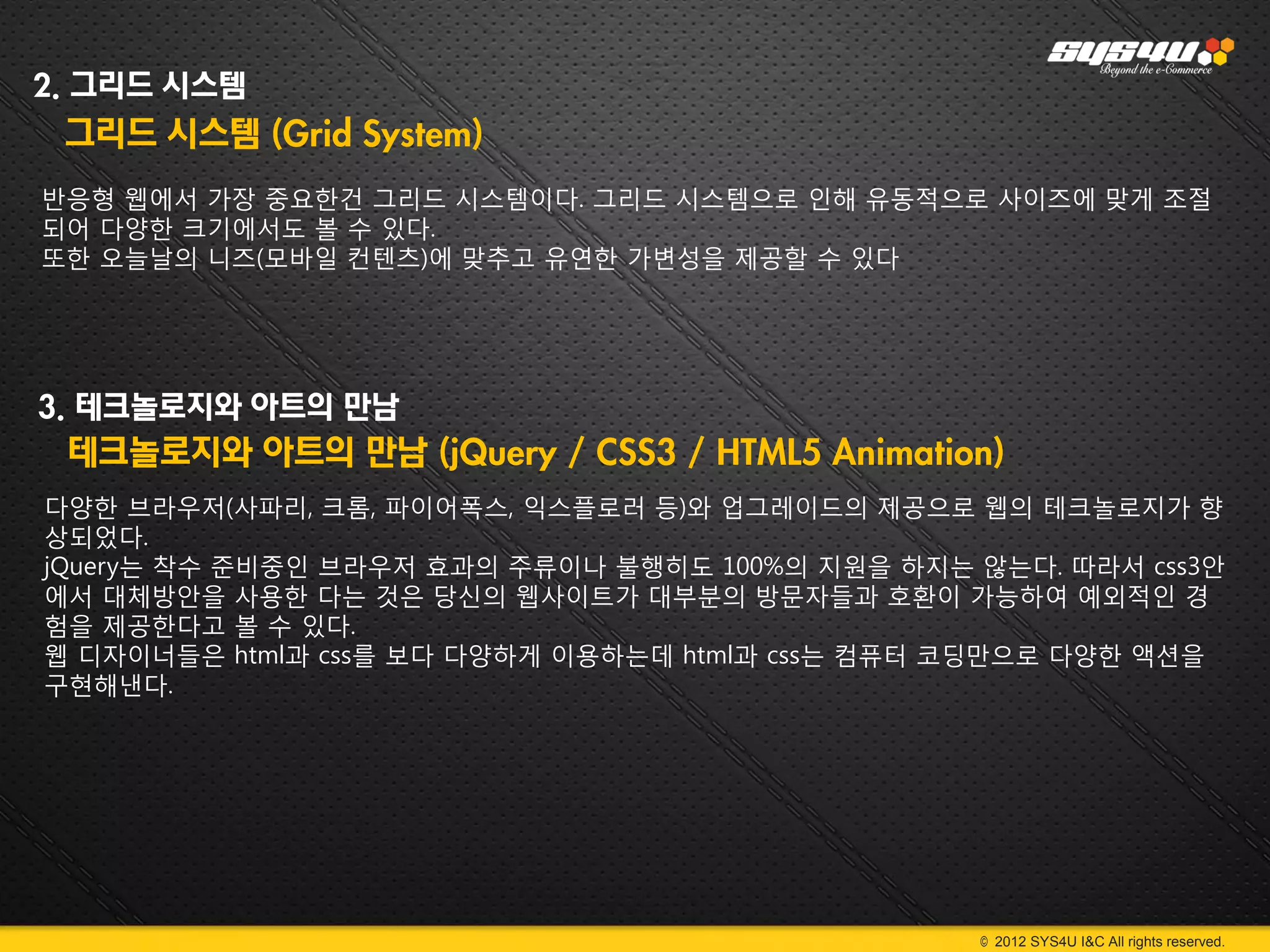 2. 그리드 시스템
 그리드 시스템 (Grid System)
반응형 웹에서 가장 중요한건 그리드 시스템이다. 그리드 시스템으로 인해 유동적으로 사이즈에 맞게 조절
되어 다양한 크기에서도 볼 수 있다.
또한 오늘날의 니즈(모바일 컨텐츠)에 맞추고 유연한 가변성을 제공할 수 있다




3. 테크놀로지와 아트의 만남
 테크놀로지와 아트의 만남 (jQuery / CSS3 / HTML5 Animation)
다양한 브라우저(사파리, 크롬, 파이어폭스, 익스플로러 등)와 업그레이드의 제공으로 웹의 테크놀로지가 향
상되었다.
jQuery는 착수 준비중인 브라우저 효과의 주류이나 불행히도 100%의 지원을 하지는 않는다. 따라서 css3안
에서 대체방안을 사용한 다는 것은 당신의 웹사이트가 대부분의 방문자들과 호환이 가능하여 예외적인 경
험을 제공한다고 볼 수 있다.
웹 디자이너들은 html과 css를 보다 다양하게 이용하는데 html과 css는 컴퓨터 코딩만으로 다양한 액션을
구현해낸다.




                                                 © 2012 SYS4U I&C All rights reserved.
 