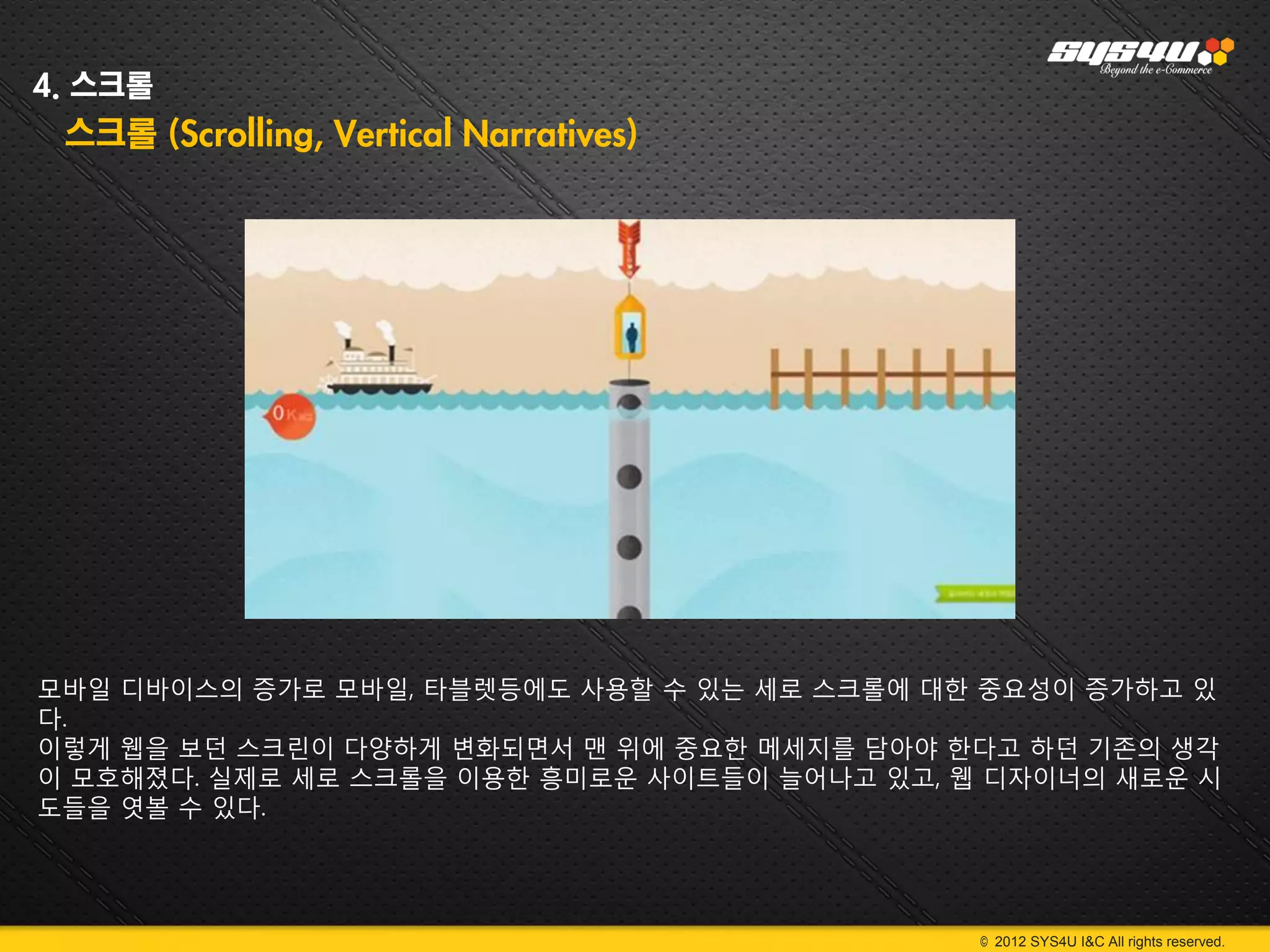 4. 스크롤
 스크롤 (Scrolling, Vertical Narratives)




모바일 디바이스의 증가로 모바일, 타블렛등에도 사용할 수 있는 세로 스크롤에 대한 중요성이 증가하고 있
다.
이렇게 웹을 보던 스크린이 다양하게 변화되면서 맨 위에 중요한 메세지를 담아야 한다고 하던 기존의 생각
이 모호해졌다. 실제로 세로 스크롤을 이용한 흥미로운 사이트들이 늘어나고 있고, 웹 디자이너의 새로운 시
도들을 엿볼 수 있다.




                                              © 2012 SYS4U I&C All rights reserved.
 