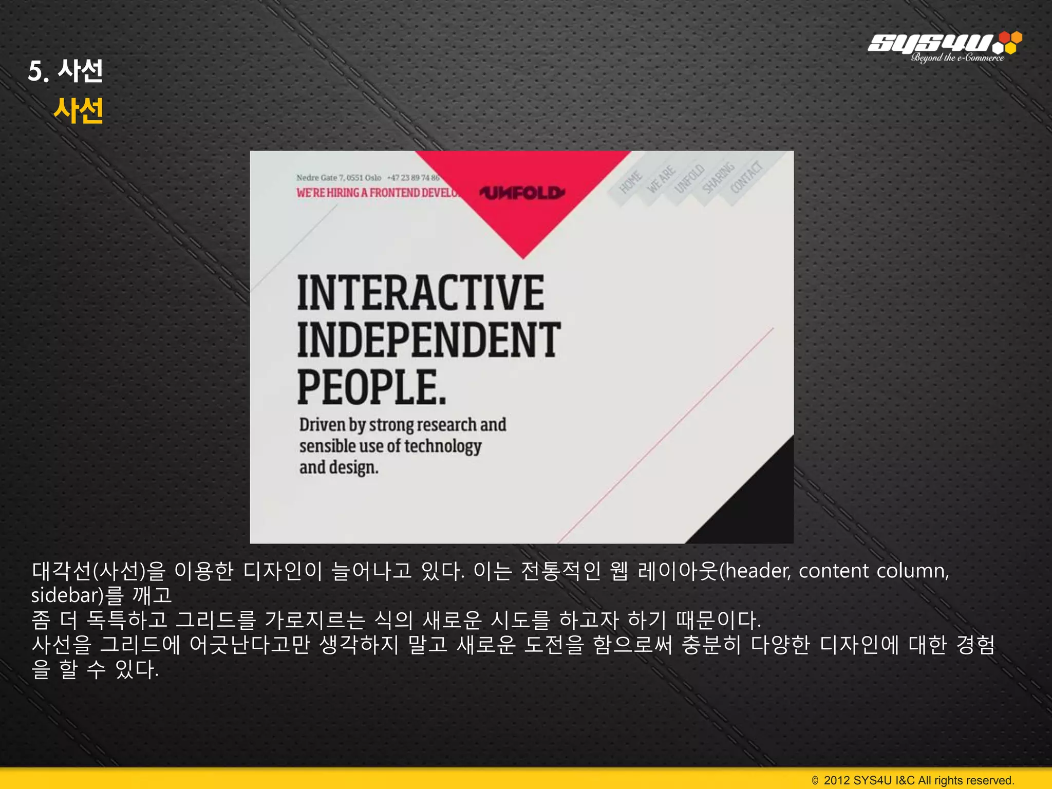 5. 사선
 사선




대각선(사선)을 이용한 디자인이 늘어나고 있다. 이는 전통적인 웹 레이아웃(header, content column,
sidebar)를 깨고
좀 더 독특하고 그리드를 가로지르는 식의 새로운 시도를 하고자 하기 때문이다.
사선을 그리드에 어긋난다고만 생각하지 말고 새로운 도전을 함으로써 충분히 다양한 디자인에 대한 경험
을 할 수 있다.




                                                    © 2012 SYS4U I&C All rights reserved.
 
