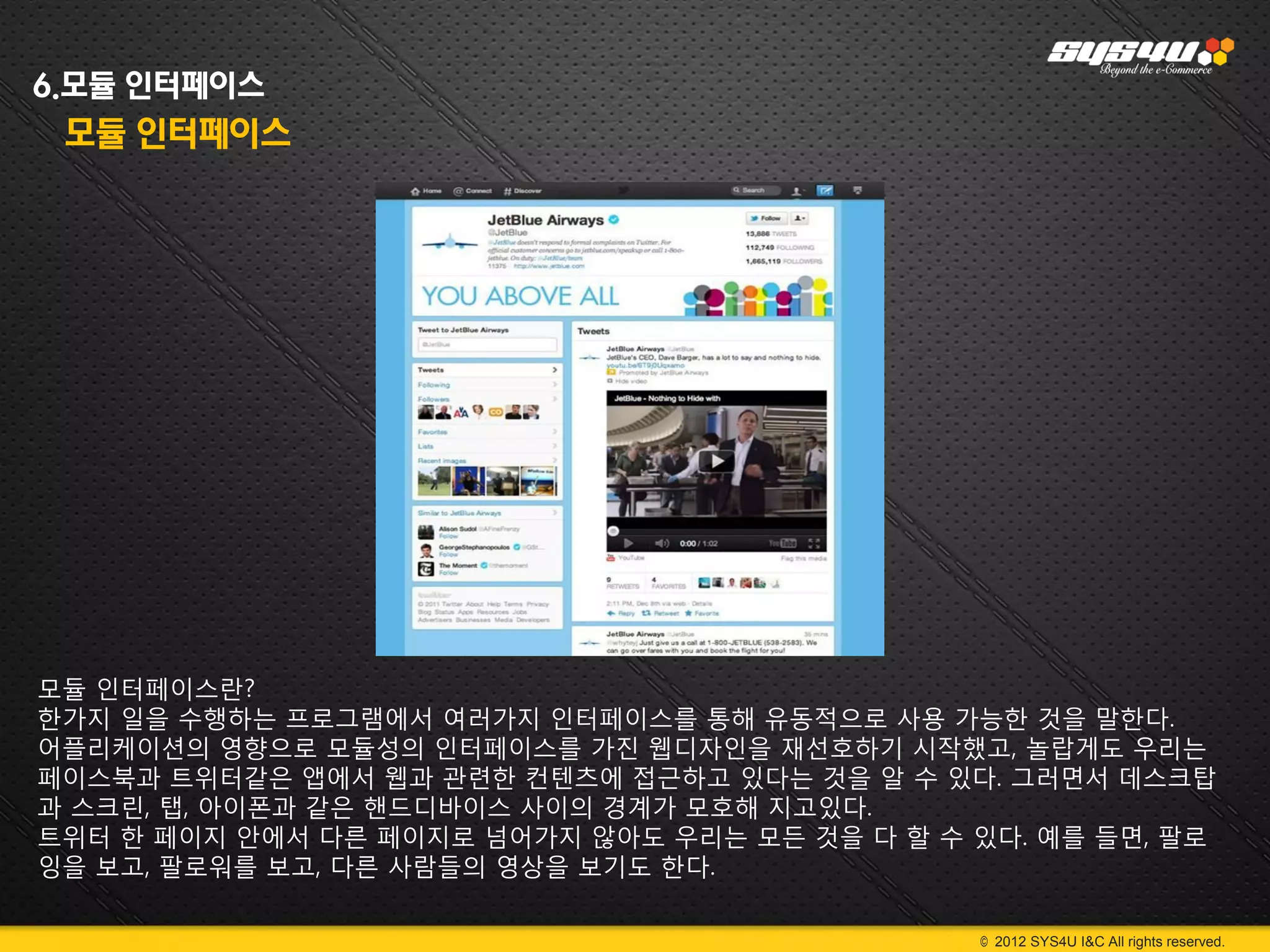 6.모듈 인터페이스
 모듈 인터페이스




모듈 인터페이스란?
한가지 일을 수행하는 프로그램에서 여러가지 인터페이스를 통해 유동적으로 사용 가능한 것을 말한다.
어플리케이션의 영향으로 모듈성의 인터페이스를 가진 웹디자인을 재선호하기 시작했고, 놀랍게도 우리는
페이스북과 트위터같은 앱에서 웹과 관련한 컨텐츠에 접근하고 있다는 것을 알 수 있다. 그러면서 데스크탑
과 스크린, 탭, 아이폰과 같은 핸드디바이스 사이의 경계가 모호해 지고있다.
트위터 한 페이지 안에서 다른 페이지로 넘어가지 않아도 우리는 모든 것을 다 할 수 있다. 예를 들면, 팔로
잉을 보고, 팔로워를 보고, 다른 사람들의 영상을 보기도 한다.

                                               © 2012 SYS4U I&C All rights reserved.
 