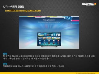 1. 각 사이트의 장단점
 smarttv.samsung-peru.com




장점
한 화면에 하나의 상품이미지만을 배치하여 상품에 대한 집중도를 높혔다. 넒은 공간에 깔끔한 폰트를 사용
하여 가독성을 높혔다. 전체적인 색 배열과 느낌이 좋다.

단점
전체화면에 비해 메뉴가 상대적으로 작고 가운데 폰트도 작은 느낌이다


                                             © 2012 SYS4U I&C All rights reserved.
 