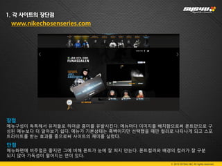 1. 각 사이트의 장단점
 www.nikechosenseries.com




장점
메뉴구성이 독특해서 유저들로 하여금 흥미를 유발시킨다. 메뉴마다 이미지를 배치함으로써 폰트만으로 구
성된 메뉴보다 더 알아보기 쉽다. 메뉴가 기본상태는 흑백이지만 선택했을 때만 컬러로 나타나게 되고 스포
트라이트를 받는 효과를 줌으로써 사이트의 재미를 살렸다.

단점
메뉴화면에 비주얼은 좋지만 그에 비해 폰트가 눈에 잘 띄지 안는다. 폰트컬러와 배경의 컬러가 잘 구분
되지 않아 가독성이 떨어지는 면이 있다.
                                              © 2012 SYS4U I&C All rights reserved.
 