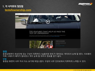 1. 각 사이트의 장단점
 testofownership.com




장점
동영상화면이 최상단에 있는 구성이 독특하다. bg컬러와 폰트가 대비되는 색이라서 눈에 잘 띈다. 서브페이
지에 그래프가 배치가 잘되었고 색이 눈에 잘 띄어서 정보를 얻기 쉽다.
단점
동영상 화면이 너무 커서 다소 보기에 부담스럽다. 구성이 너무 단조로워서 지루하게 느껴질 수 있다.



                                              © 2012 SYS4U I&C All rights reserved.
 