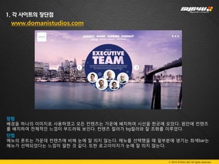 1. 각 사이트의 장단점
 www.domanistudios.com




장점
배경을 하나의 이미지로 사용하였고 모든 컨텐츠는 가운에 배치하여 시선을 한곳에 모았다. 원안에 컨텐츠
를 배치하여 전체적인 느낌이 부드러워 보인다. 컨텐츠 컬러가 bg컬러와 잘 조화를 이루었다.
단점
메뉴의 폰트는 가운데 컨텐츠에 비해 눈에 잘 띄지 않는다. 메뉴를 선택했을 때 밑부분에 생기는 희색bar는
메뉴가 선택되었다는 느낌이 덜한 것 같다. 또한 로고이미지가 눈에 잘 띄지 않는다.


                                               © 2012 SYS4U I&C All rights reserved.
 
