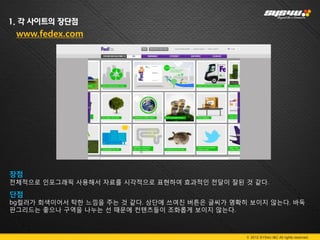 1. 각 사이트의 장단점
 www.fedex.com




장점
전체적으로 인포그래픽 사용해서 자료를 시각적으로 표현하여 효과적인 전달이 잘된 것 같다.

단점
bg컬러가 회색이어서 탁한 느낌을 주는 것 같다. 상단에 쓰여진 버튼은 글씨가 명확히 보이지 않는다. 바둑
판그리드는 좋으나 구역을 나누는 선 때문에 컨텐츠들이 조화롭게 보이지 않는다.
.


                                               © 2012 SYS4U I&C All rights reserved.
 