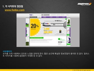 1. 각 사이트의 장단점
 www.fedex.com




서브페이지
숫자를 크게 사용해서 강조된 느낌을 강하게 준다. 짧은 순간에 확실한 정보전달이 용이한 것 같다. 일러스
트 이미지를 사용해 깔끔함이 극대화 된 것 같다.




                                              © 2012 SYS4U I&C All rights reserved.
 