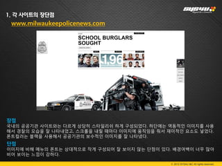 1. 각 사이트의 장단점
 www.milwaukeepolicenews.com




장점
국내의 공공기관 사이트와는 다르게 상당히 스타일리쉬 하게 구성되었다. 하단에는 역동적인 이미지를 사용
해서 경찰의 모습을 잘 나타내었고, 스크롤을 내릴 때마다 이미지에 움직임을 줘서 재미적인 요소도 넣었다.
폰트컬러는 블랙을 사용해서 공공기관의 보수적인 이미지를 잘 나타냈다.
단점
이미지에 비해 메뉴의 폰트는 상대적으로 작게 구성되어 잘 보이지 않는 단점이 있다. 배경여백이 너무 많아
비어 보이는 느낌이 강하다.
.
                                              © 2012 SYS4U I&C All rights reserved.
 