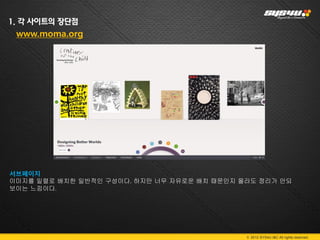 1. 각 사이트의 장단점
 www.moma.org




서브페이지
이미지를 일렬로 배치한 일반적인 구성이다. 하지만 너무 자유로운 배치 때문인지 몰라도 정리가 안되
보이는 느낌이다.




                                             © 2012 SYS4U I&C All rights reserved.
 
