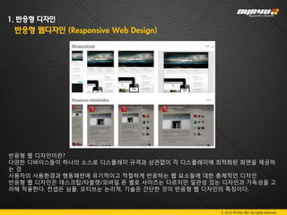 1. 반응형 디자인
 반응형 웹디자인 (Responsive Web Design)




반응형 웹 디자인이란?
다양한 디바이스들이 하나의 소스로 디스플레이 규격과 상관없이 각 디스플레이에 최적화된 화면을 제공하
는것
사용자의 사용환경과 행동패턴에 유기적이고 적절하게 반응하는 웹 요소들에 대한 총체적인 디자인
반응형 웹 디자인은 데스크탑/타블렛/모바일 폰 별로 사이즈는 다르지만 일관성 있는 디자인과 가독성을 고
려해 적용한다. 컨셉은 심플, 모티브는 논리적, 기술은 간단한 것이 반응형 웹 디자인의 특징이다.



                                             © 2012 SYS4U I&C All rights reserved.
 