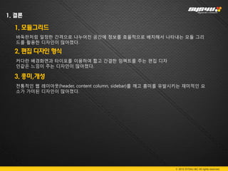 1. 결론

  1. 모듈그리드
   바둑판처럼 일정한 간격으로 나누어진 공간에 정보를 효율적으로 배치해서 나타내는 모듈 그리
   드를 활용한 디자인이 많아졌다.

  2. 편집 디자인 형식
   커다란 배경화면과 타이포를 이용하여 짧고 간결한 임펙트를 주는 편집 디자
   인같은 느낌이 주는 디자인이 많아졌다.

  3. 흥미,개성
   전통적인 웹 레이아웃(header, content column, sidebar)를 깨고 흥미를 유발시키는 재미적인 요
   소가 가미된 디자인이 많아졌다.




                                                         © 2012 SYS4U I&C All rights reserved.
 